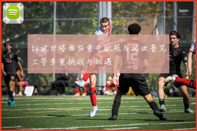 拉波尔塔面临重夺欧冠与诺坎普完工等多重挑战与机遇