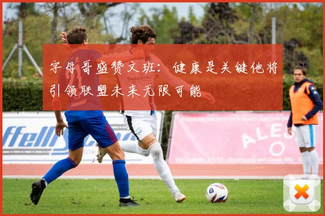 字母哥盛赞文班：健康是关键他将引领联盟未来无限可能