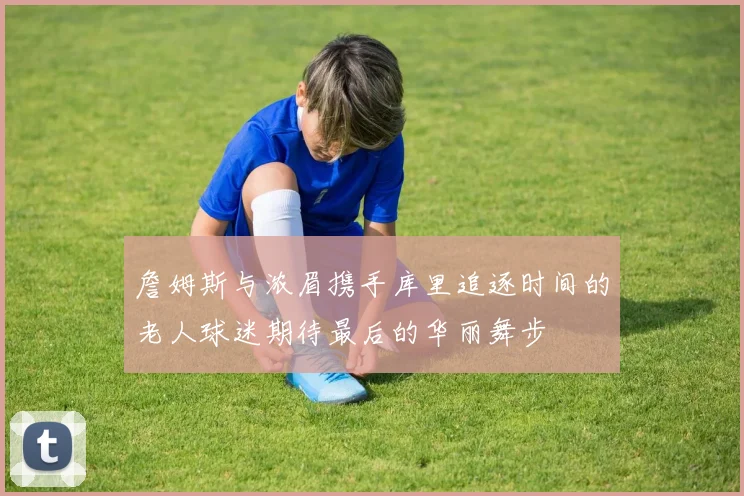詹姆斯与浓眉携手库里追逐时间的老人球迷期待最后的华丽舞步