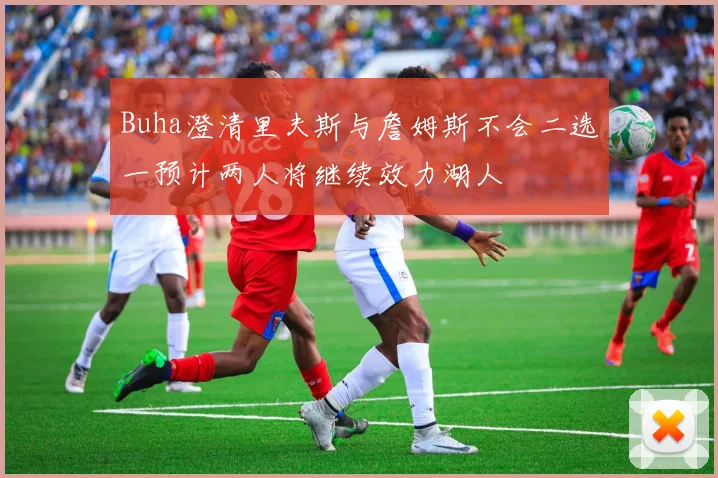 Buha澄清里夫斯与詹姆斯不会二选一预计两人将继续效力湖人