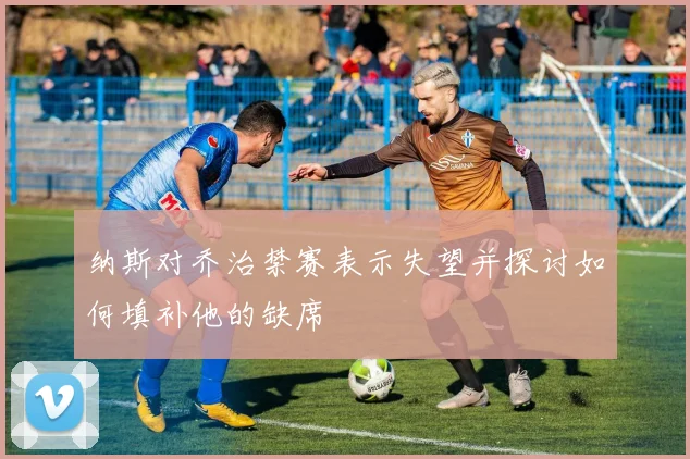纳斯对乔治禁赛表示失望并探讨如何填补他的缺席