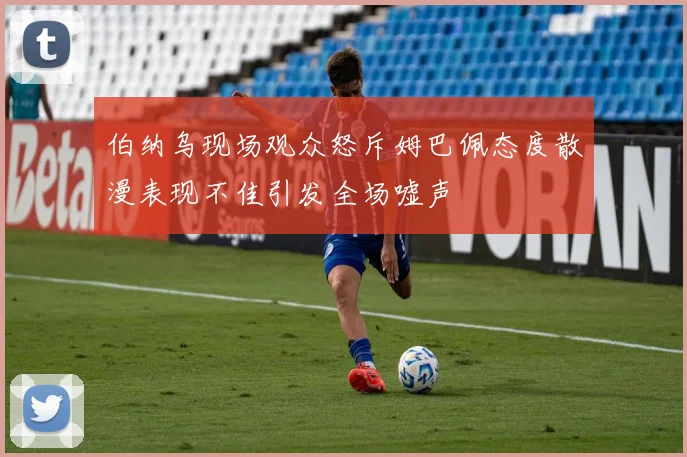 伯纳乌现场观众怒斥姆巴佩态度散漫表现不佳引发全场嘘声