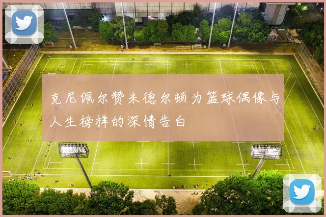 克尼佩尔赞米德尔顿为篮球偶像与人生榜样的深情告白