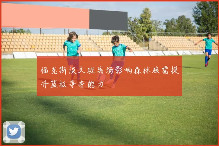 福克斯谈文班离场影响森林狼需提升篮板争夺能力