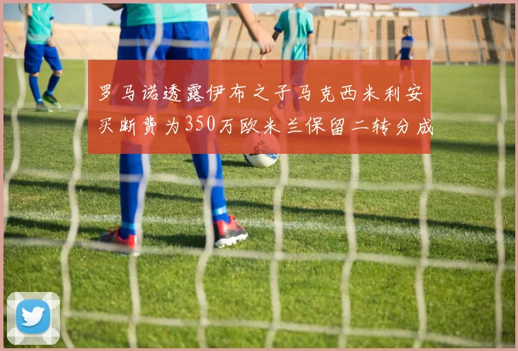罗马诺透露伊布之子马克西米利安买断费为350万欧米兰保留二转分成