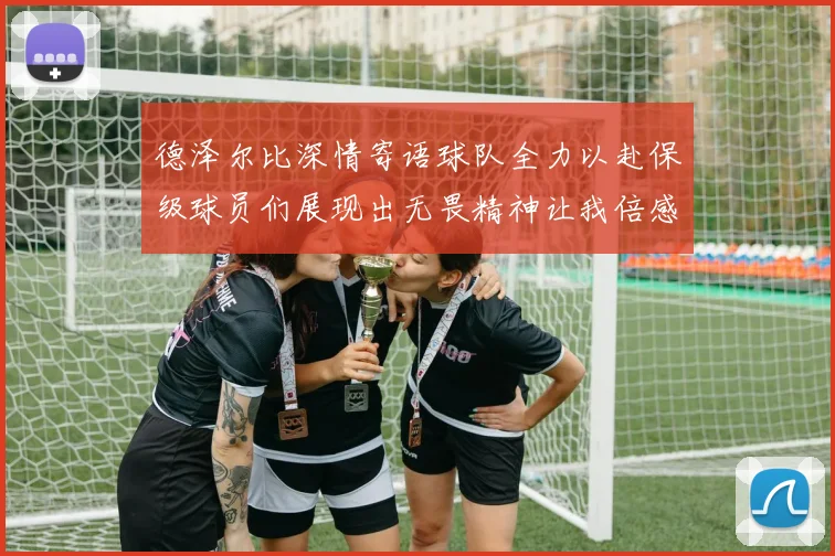 德泽尔比深情寄语球队全力以赴保级球员们展现出无畏精神让我倍感自豪