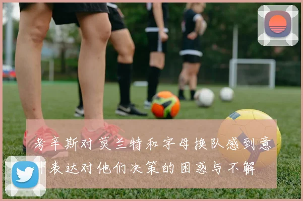 考辛斯对莫兰特和字母换队感到意外表达对他们决策的困惑与不解