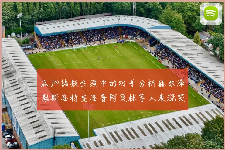 瓜帅执教生涯中的对手分析赫尔泽勒斯洛特克洛普阿莫林等人表现突出