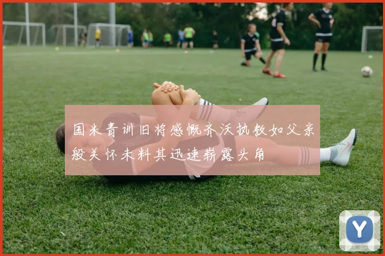 国米青训旧将感慨齐沃执教如父亲般关怀未料其迅速崭露头角