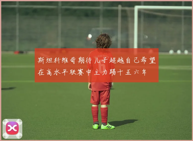 斯坦科维奇期待儿子超越自己希望在高水平联赛中主力踢十五六年