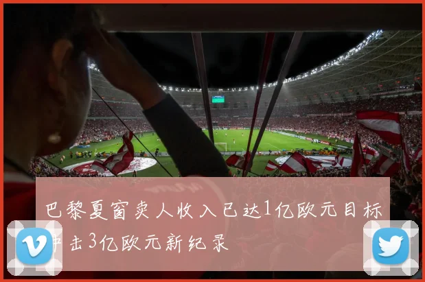 巴黎夏窗卖人收入已达1亿欧元目标冲击3亿欧元新纪录