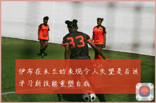 伊布在米兰的表现令人失望是否该学习新技能重塑自我
