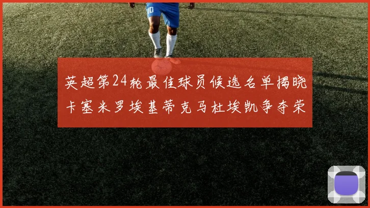 英超第24轮最佳球员候选名单揭晓卡塞米罗埃基蒂克马杜埃凯争夺荣誉
