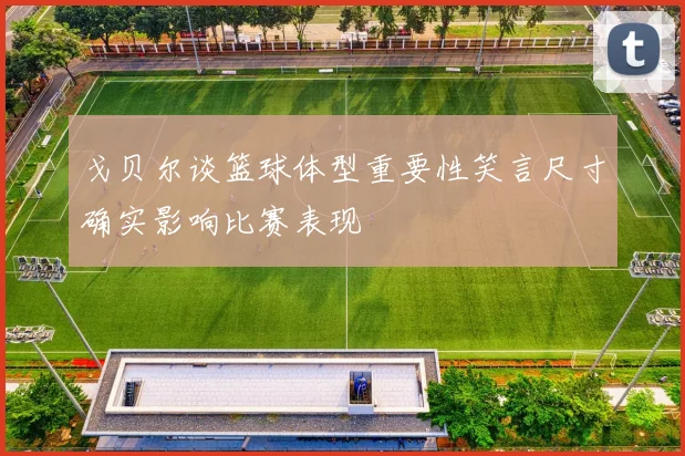 戈贝尔谈篮球体型重要性笑言尺寸确实影响比赛表现