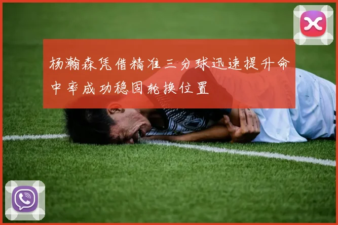 杨瀚森凭借精准三分球迅速提升命中率成功稳固轮换位置
