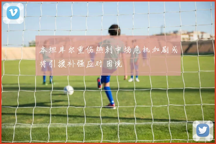 本坦库尔重伤热刺中场危机加剧或将引援补强应对困境